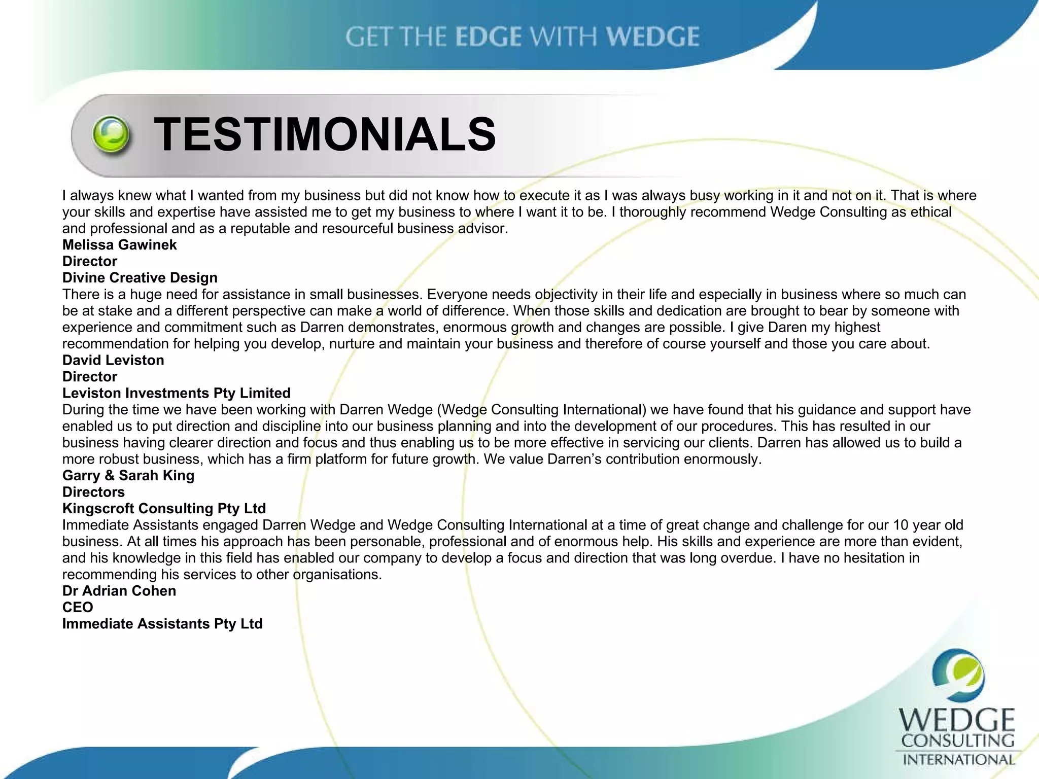 TESTIMONIALS I always knew what I wanted from my business but did not know how to execute it as I was always busy working in it and not on it. That is where your skills and expertise have assisted me to get my business to where I want it to be. I thoroughly recommend Wedge Consulting as ethical  and professional and as a reputable and resourceful business advisor. Melissa Gawinek Director Divine Creative Design There is a huge need for assistance in small businesses. Everyone needs objectivity in their life and especially in business where so much can  be at stake and a different perspective can make a world of difference. When those skills and dedication are brought to bear by someone with  experience and commitment such as Darren demonstrates, enormous growth and changes are possible. I give Daren my highest  recommendation for helping you develop, nurture and maintain your business and therefore of course yourself and those you care about. David Leviston Director Leviston Investments Pty Limited During the time we have been working with Darren Wedge (Wedge Consulting International) we have found that his guidance and support have enabled us to put direction and discipline into our business planning and into the development of our procedures. This has resulted in our business having clearer direction and focus and thus enabling us to be more effective in servicing our clients. Darren has allowed us to build a  more robust business, which has a firm platform for future growth. We value Darren’s contribution enormously. Garry & Sarah King Directors Kingscroft Consulting Pty Ltd Immediate Assistants engaged Darren Wedge and Wedge Consulting International at a time of great change and challenge for our 10 year old  business. At all times his approach has been personable, professional and of enormous help. His skills and experience are more than evident,  and his knowledge in this field has enabled our company to develop a focus and direction that was long overdue. I have no hesitation in  recommending his services to other organisations. Dr Adrian Cohen CEO Immediate Assistants Pty Ltd 