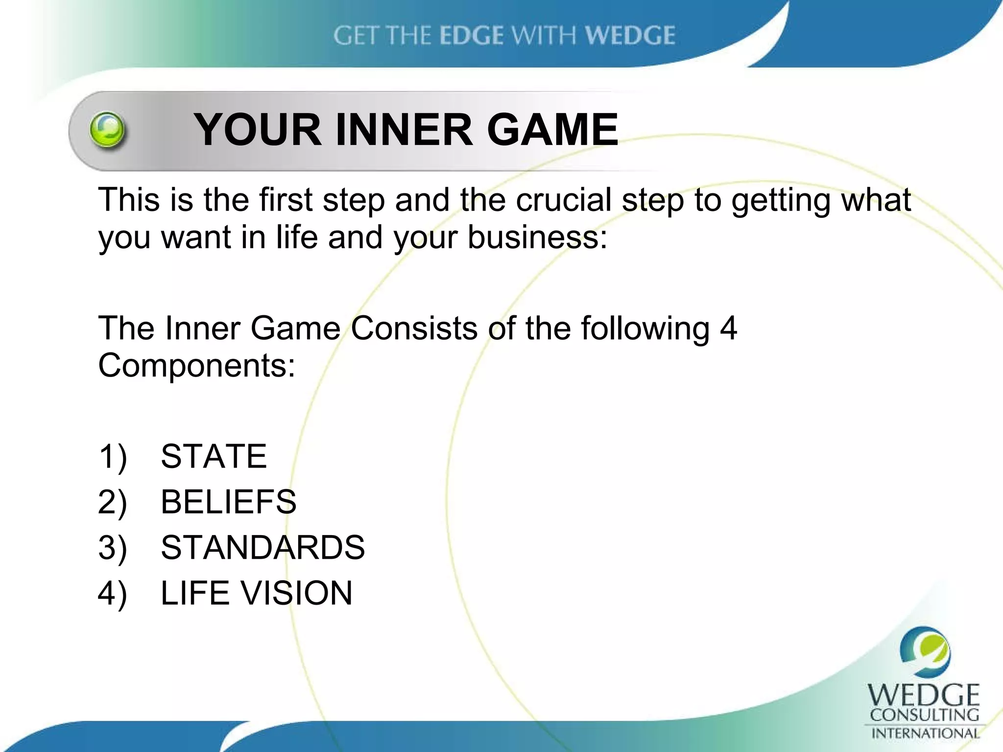 YOUR INNER GAME This is the first step and the crucial step to getting what you want in life and your business: The Inner Game Consists of the following 4 Components: 1)  STATE 2) BELIEFS 3) STANDARDS 4) LIFE VISION 