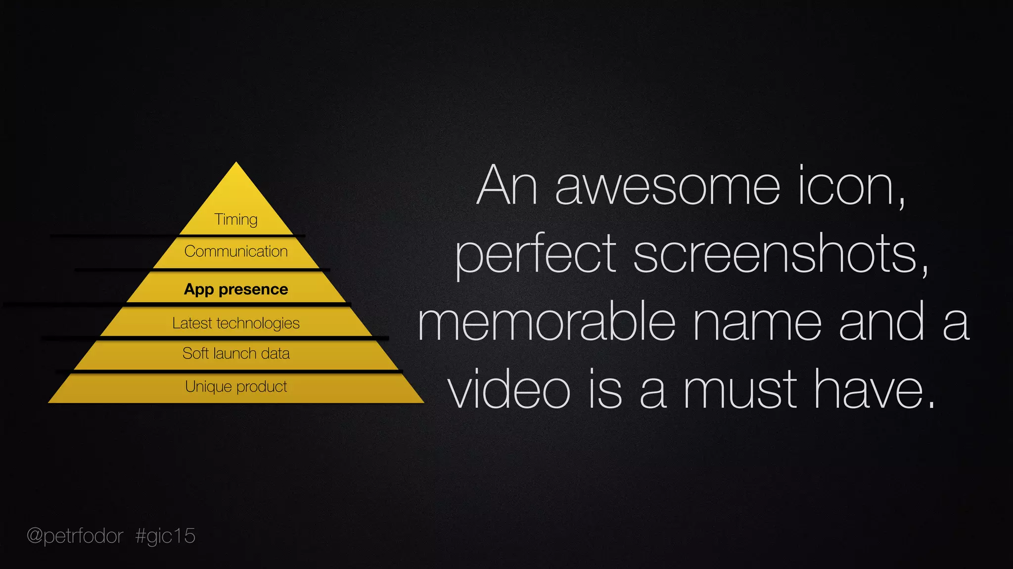 An awesome icon,
perfect screenshots,
memorable name and a
video is a must have.Unique product
Soft launch data
Latest technologies
App presence
Communication
Timing
@petrfodor #gic15
 