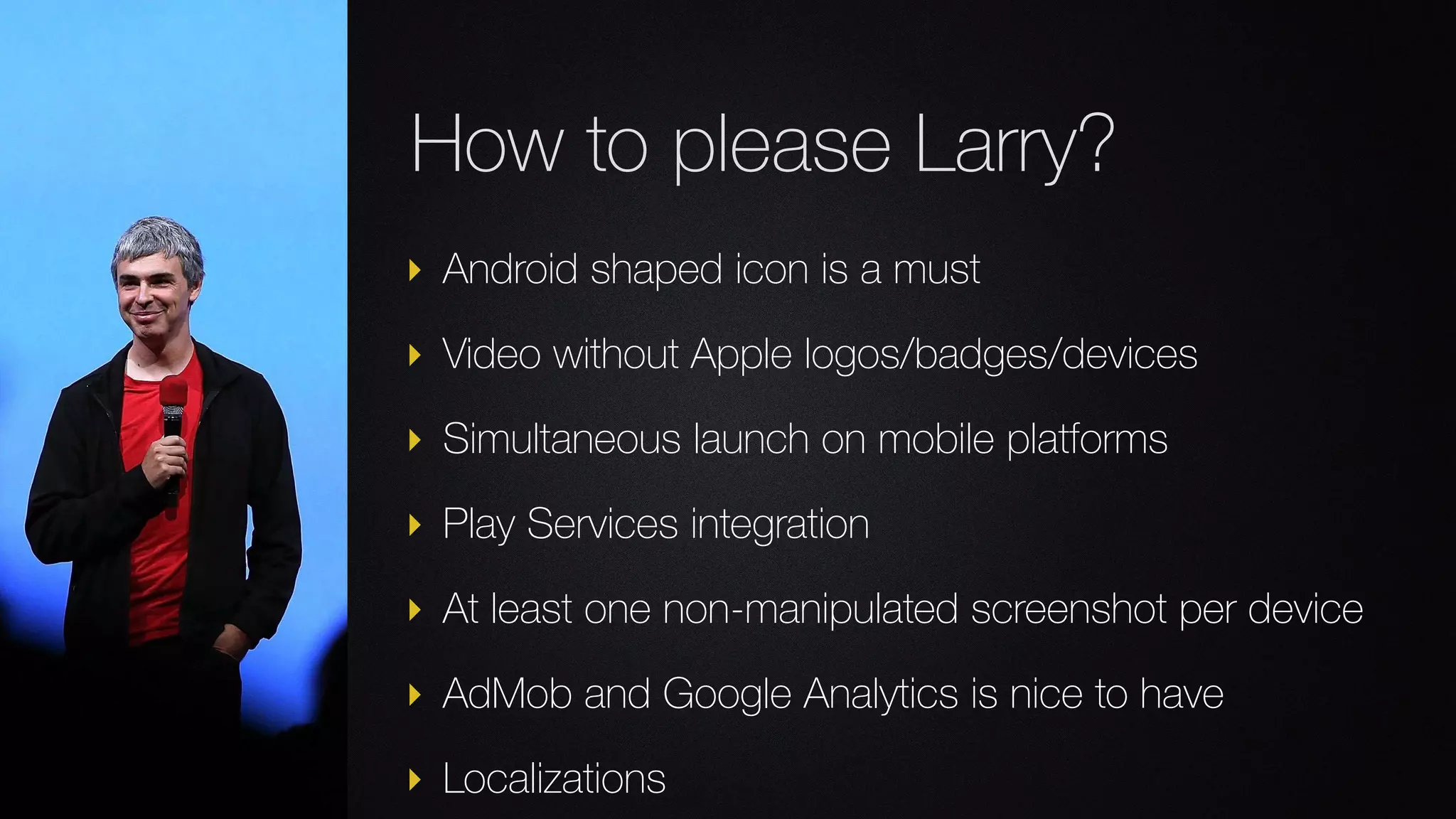 ‣ Android shaped icon is a must
‣ Video without Apple logos/badges/devices
‣ Simultaneous launch on mobile platforms
‣ Play Services integration
‣ At least one non-manipulated screenshot per device
‣ AdMob and Google Analytics is nice to have
‣ Localizations
How to please Larry?
 