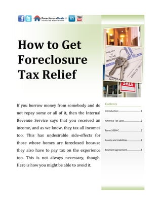 How to Get
Foreclosure
Tax Relief

                                                 Contents
If you borrow money from somebody and do
                                                 Introduction ..…………………………...1
not repay some or all of it, then the Internal
Revenue Service says that you received an        America Tax Laws………..……….…...2

income, and as we know, they tax all incomes     Form 1099-C…………………..………….2

too. This has undesirable side-effects for
                                                 Assets and Liabilities………………....2
those whose homes are foreclosed because
they also have to pay tax on the experience      Payment agreement…….………......3


too. This is not always necessary, though.
Here is how you might be able to avoid it.
 