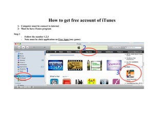 How to get free account of iTunes
   1- Computer must be connect to internet
   2- Must be have iTunes program

Step 1
         -   Follow the number 1,2,3
         -   Note must be click application on Free Apps (any game)
 