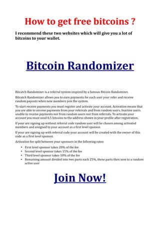 How to get free bitcoins ?
I recommend these two websites which will give you a lot of
bitcoins to your wallet.




        Bitcoin Randomizer
Bitcatch Randomizer is a referral system inspired by a famous Bitcoin Randomizer.
Bitcatch Randomizer allows you to earn payments for each user your refer and receive
random payouts when new members join the system.
To start receive payments you must register and activate your account. Activation means that
you are able to receive payments from your referrals and from random users. Inactive users
unable to receive payments nor from random users nor from referrals. To activate your
account you must send 0.5 bitcoins to the address shown in your profile after registration.
If your are signing up without referral code random user will be chosen among activated
members and assigned to your account as a first level sponsor.
If your are signing up with referral code your account will be created with the owner of this
code as a first level sponsor.
Activation fee split between your sponsors in the following rates:
    •   First level sponsor takes 20% of the fee
    •   Second level sponsor takes 15% of the fee
    •   Third level sponsor takes 10% of the fee
    •   Remaining amount divided into two parts each 25%, these parts then sent to a random
        active user




                            Join Now!
 