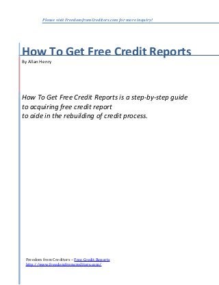 Please visit FreedomfromCreditors.com for more inquiry!

How To Get Free Credit Reports
By Allan Henry

How To Get Free Credit Reports is a step-by-step guide
to acquiring free credit report
to aide in the rebuilding of credit process.

Freedom from Creditors – Free Credit Reports
http://www.freedomfromcreditors.com/

 