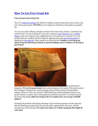 How To Get Free Grant Kit
Free Government Grant Kit

The U.S. Federal Goverment has billions of dollars in grant money that it gives away every
year. Since grant money NEVER has to be repaid you should see what grants you qualify
for.

Are you one of the millions of people out there who want to buy a home, or remodel your
current home? Are you looking for a new job, wanting to start a business, get a college
degree, clean up or improve your neighborhood, or even pursue an invention! It is very
possible that you could do all these things by applying and using government grants,or
applying for free grant kit. Many people have done just that! Imagine, receiving grant
money from the federal government or private funding sources without ever having to
pay it back!




                                                                     Several thousand
programs offering free grant money have come and gone as the needs of this great country
have changed. Programs have come and gone along with the political administration
changes. However, there are currently 4,000 federal government programs that give tax
payers millions in grants, loans, loan guarantees and direct payments. Currently research
has shown that every adult now living in the US would receive an average of $5,820
dollars!!

Generally the problem with taking advantage of government programs was the main fact
that the federal government does not advertise these opportunities. However, with the
increased use of the Internet, it is easier now than ever to find a program that might fit
your need.
 