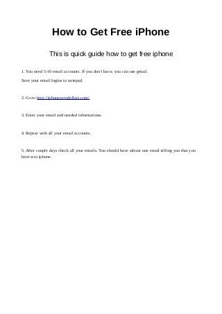 How to Get Free iPhone
This is quick guide how to get free iphone
1. You need 5-10 email accounts. If you don't have, you can use gmail.
Save your email logins to notepad.
2. Go to http://iphonezerodollars.com/
3. Enter your email and needed informations.
4. Repeat with all your email accounts.
5. After couple days check all your emails. You should have atleast one email telling you that you
have win iphone.
 