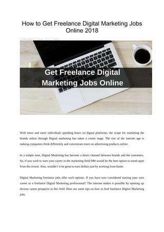 How to Get Freelance Digital Marketing Jobs
Online 2018
OnlineSEO Trainer 13:11 blog
With more and more individuals spending hours on digital platforms, the scope for marketing the
brands online through Digital marketing has taken a center stage. The rise of the internet age is
making companies think differently and concentrate more on advertising products online.
In a simple note, Digital Marketing has become a direct channel between brands and the customers.
So, if you wish to start your career in the marketing field DM would be the best option to stand apart
from the crowd. Also, wouldn’t it be great to earn dollars just by working from home.
Digital Marketing freelance jobs offer such options. If you have ever considered starting your own
career as a freelance Digital Marketing professional? The internet makes it possible by opening up
diverse career prospects in this field. Here are some tips on how to find freelance Digital Marketing
jobs.
 