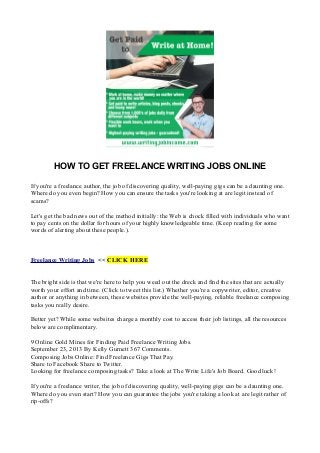 HOW TO GET FREELANCE WRITING JOBS ONLINE
If you're a freelance author, the job of discovering quality, well-paying gigs can be a daunting one.
Where do you even begin? How you can ensure the tasks you're looking at are legit instead of
scams?
Let's get the bad news out of the method initially: the Web is chock filled with individuals who want
to pay cents on the dollar for hours of your highly knowledgeable time. (Keep reading for some
words of alerting about these people.).
Freelance Writing Jobs << CLICK HERE
The bright side is that we're here to help you weed out the dreck and find the sites that are actually
worth your effort and time. (Click to tweet this list.) Whether you're a copywriter, editor, creative
author or anything in between, these websites provide the well-paying, reliable freelance composing
tasks you really desire.
Better yet? While some websites charge a monthly cost to access their job listings, all the resources
below are complimentary.
9 Online Gold Mines for Finding Paid Freelance Writing Jobs.
September 23, 2013 By Kelly Gurnett 367 Comments.
Composing Jobs Online: Find Freelance Gigs That Pay.
Share to Facebook Share to Twitter.
Looking for freelance composing tasks? Take a look at The Write Life's Job Board. Good luck!
If you're a freelance writer, the job of discovering quality, well-paying gigs can be a daunting one.
Where do you even start? How you can guarantee the jobs you're taking a look at are legit rather of
rip-offs?
 