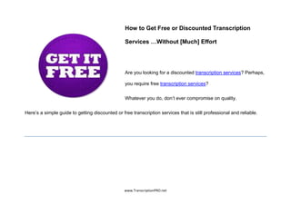 How to Get Free or Discounted Transcription

                                                 Services …Without [Much] Effort




                                                 Are you looking for a discounted transcription services? Perhaps,

                                                 you require free transcription services?


                                                 Whatever you do, don’t ever compromise on quality.


Here’s a simple guide to getting discounted or free transcription services that is still professional and reliable.




                                                 www.TranscriptionPRO.net
 