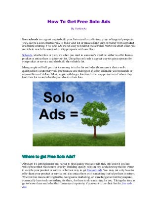 How To Get Free Solo Ads
By Yorkie Au
Free solo ads are a great way to build your list or mail an offer to a group of targeted prospects.
They can be a cost effective way to build your list or make a lump sum of money with a product
or affiliate offering. Free solo ads are not easy to find but the search is worth the effort when you
are able to reach thousands of quality prospects with one blast.
Solo ads, whether free or paid, are when you mail to someone's email list either to offer them a
product or entice them to join your list. Using free solo ads is a great way to gain exposure for
you product or service and also build the valuable list.
Many people will tell you that the money is in the list and what this means is that a well-
qualified list is extremely valuable because one mailing of an offer can make you thousands or
even millions of dollars. Most people with larger lists tend to be very protective of whom they
lend their list to and what they send out to their lists.
Where to get Free Solo Ads?
Although it's getting harder and harder to find quality free solo ads, they still exist if you are
willing to contact the owners directly. Building quality relationships and allowing the list owner
to sample your product or service is the best way to get free solo ads. You may not only have to
offer them your product or service but also entice them with something that helps them in return.
Whether that means driving traffic, doing some marketing, or something else that they require,
you usually have to do something for them, for them to do something for you. Taking the time to
get to know them and what their desires are is priority if you want to use their list for free solo
ads.
 