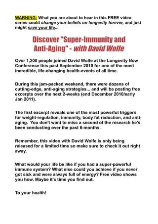 WARNING: What you are about to hear in this FREE video
series could change your beliefs on longevity forever, and just
might save your life...


        Discover "Super-Immunity and
        Anti-Aging" - with David Wolfe
Over 1,200 people joined David Wolfe at the Longevity Now
Conference this past September 2010 for one of the most
incredible, life-changing health-events of all time.


During this jam-packed weekend, there were dozens of
cutting-edge, anti-aging strategies... and will be posting free
excerpts over the next 2-weeks (end December 2010/early
Jan 2011).


The first excerpt reveals one of the most powerful triggers
for weight-regulation, immunity, body fat reduction, and anti-
aging. You don't want to miss a second of the research he's
been conducting over the past 6-months.


Remember, this video with David Wolfe is only being
released for a limited time so make sure to check it out right
away.


What would your life be like if you had a super-powerful
immune system? What else could you achieve if you never
got sick and were always full of energy? Free video shows
you how. Maybe it's time you find out.


To your health!
 