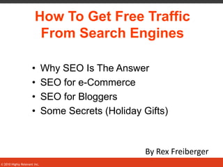How To Get Free Traffic
                        From Search Engines

                     •        Why SEO Is The Answer
                     •        SEO for e-Commerce
                     •        SEO for Bloggers
                     •        Some Secrets (Holiday Gifts)



                                                     By Rex Freiberger
                                                                     1
© 2010 Highly Relevant Inc.
 
