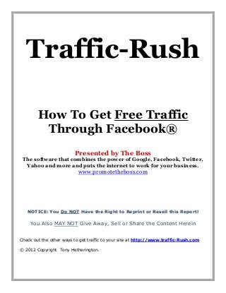 Traffic-Rush

        How To Get Free Traffic
         Through Facebook®
                         Presented by The Boss
 The software that combines the power of Google, Facebook, Twitter,
  Yahoo and more and puts the internet to work for your business.
                           www.promotetheboss.com




   NOTICE: You Do NOT Have the Right to Reprint or Resell this Report!

    You Also MAY NOT Give Away, Sell or Share the Content Herein


Check out the other ways to get traffic to your site at http://www.traffic-Rush.com

© 2012 Copyright Tony Hetherington.
 