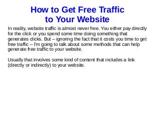 How to Get Free Traffic
to Your Website
In reality, website traffic is almost never free. You either pay directly
for the click or you spend some time doing something that
generates clicks. But – ignoring the fact that it costs you time to get
free traffic – I’m going to talk about some methods that can help
generate free traffic to your website.
Usually that involves some kind of content that includes a link
(directly or indirectly) to your website.
 