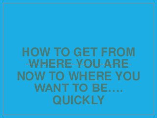 HOW TO GET FROM
WHERE YOU ARE
NOW TO WHERE YOU
WANT TO BE….
QUICKLY
 