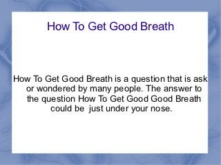 How To Get Good Breath



How To Get Good Breath is a question that is ask
  or wondered by many people. The answer to
  the question How To Get Good Good Breath
        could be just under your nose.
 