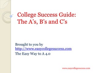 College Success Guide:
 The A’s, B’s and C’s


Brought to you by
http://www.easycollegesuccess.com
The Easy Way to A 4.0



                           www.easycollegesuccess.com