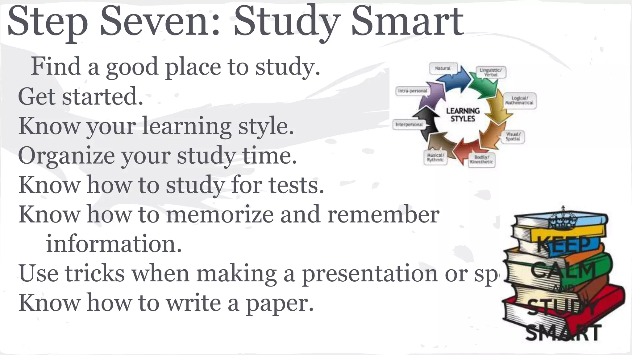 Step Seven: Study Smart
Find a good place to study.
Get started.
Know your learning style.
Organize your study time.
Know how to study for tests.
Know how to memorize and remember
information.
Use tricks when making a presentation or speech.
Know how to write a paper.
 