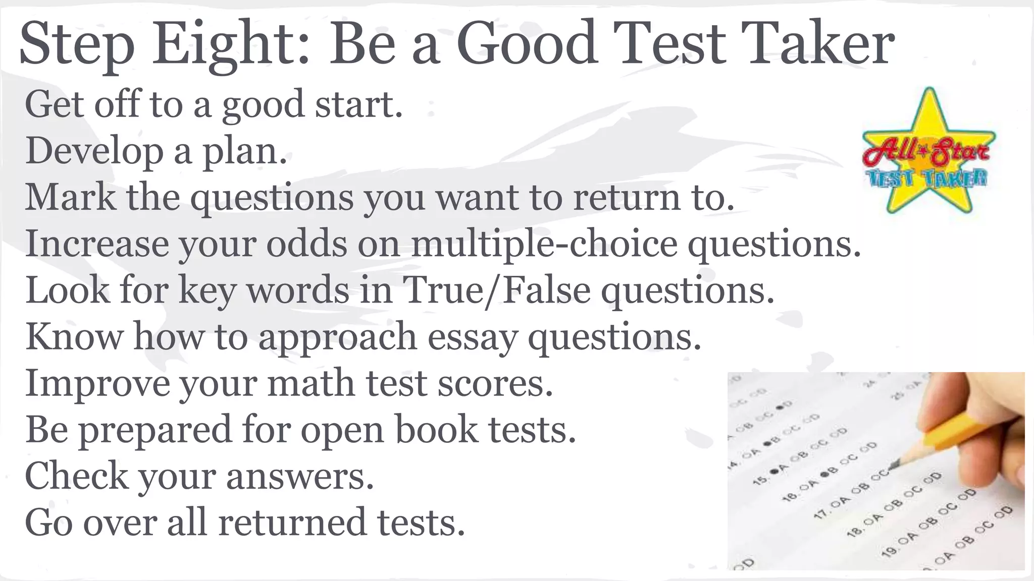 Step Eight: Be a Good Test Taker
Get off to a good start.
Develop a plan.
Mark the questions you want to return to.
Increase your odds on multiple-choice questions.
Look for key words in True/False questions.
Know how to approach essay questions.
Improve your math test scores.
Be prepared for open book tests.
Check your answers.
Go over all returned tests.
 