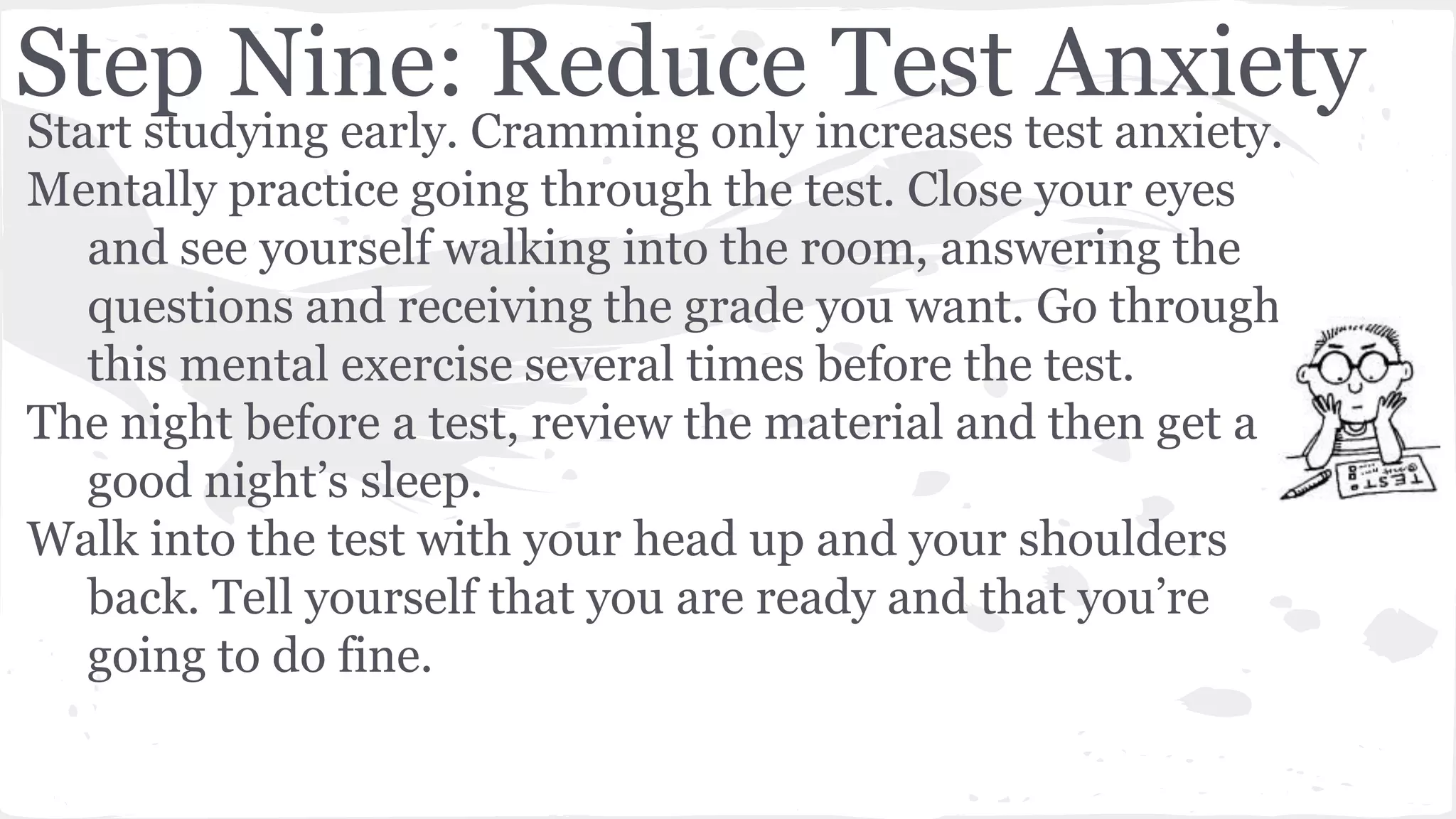 Step Nine: Reduce Test Anxiety
Start studying early. Cramming only increases test anxiety.
Mentally practice going through the test. Close your eyes
and see yourself walking into the room, answering the
questions and receiving the grade you want. Go through
this mental exercise several times before the test.
The night before a test, review the material and then get a
good night’s sleep.
Walk into the test with your head up and your shoulders
back. Tell yourself that you are ready and that you’re
going to do fine.
 
