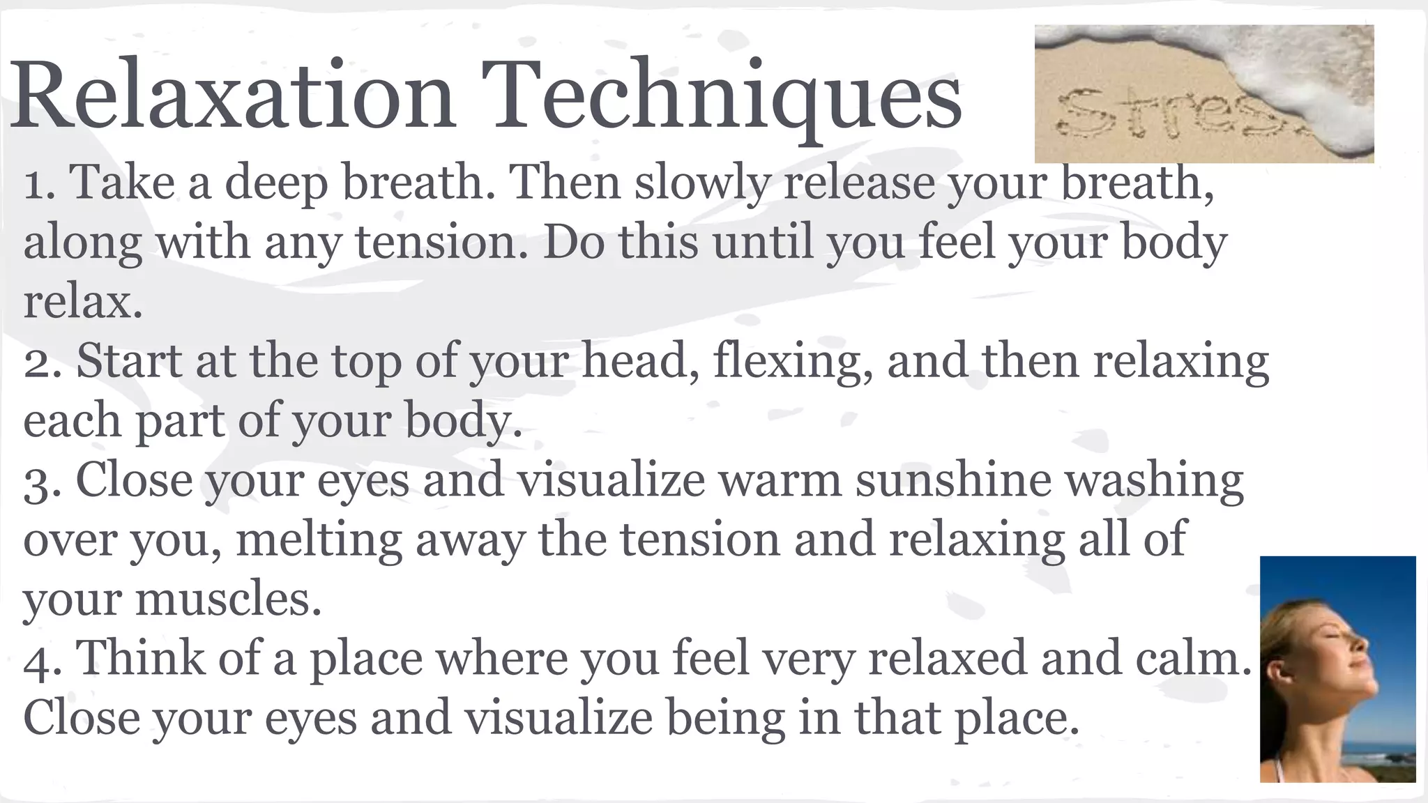 Relaxation Techniques
1. Take a deep breath. Then slowly release your breath,
along with any tension. Do this until you feel your body
relax.
2. Start at the top of your head, flexing, and then relaxing
each part of your body.
3. Close your eyes and visualize warm sunshine washing
over you, melting away the tension and relaxing all of
your muscles.
4. Think of a place where you feel very relaxed and calm.
Close your eyes and visualize being in that place.
 