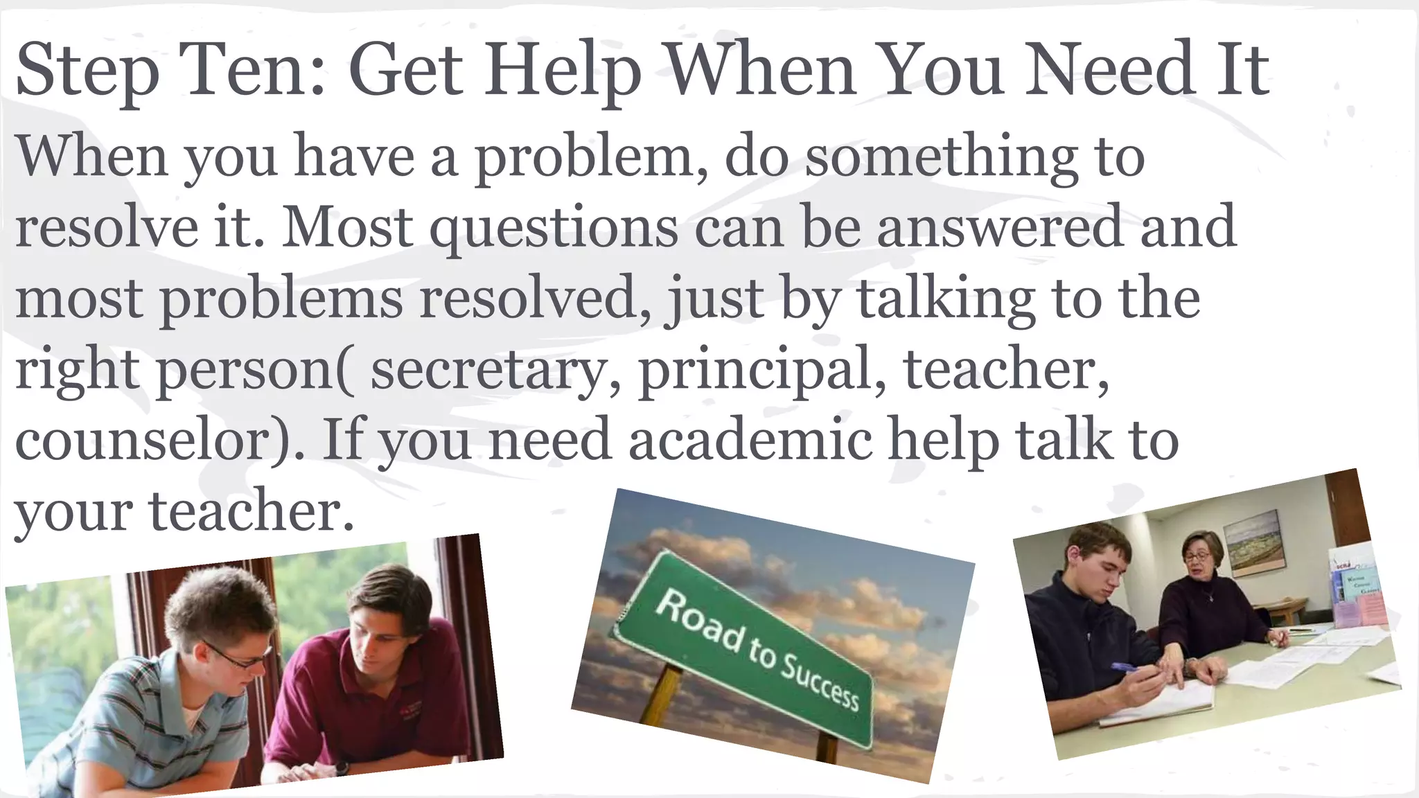 Step Ten: Get Help When You Need It
When you have a problem, do something to
resolve it. Most questions can be answered and
most problems resolved, just by talking to the
right person( secretary, principal, teacher,
counselor). If you need academic help talk to
your teacher.
 