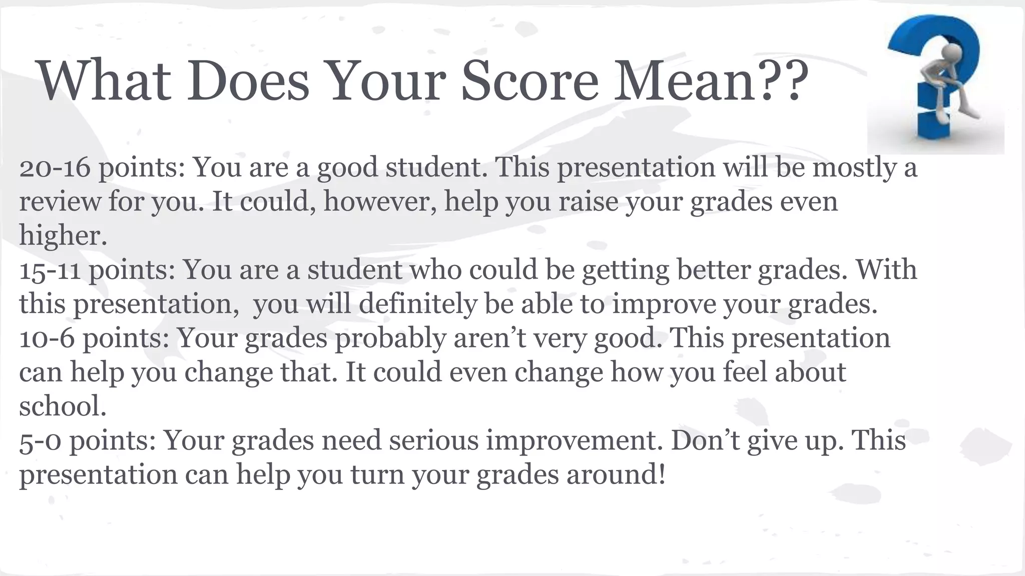 What Does Your Score Mean??
20-16 points: You are a good student. This presentation will be mostly a
review for you. It could, however, help you raise your grades even
higher.
15-11 points: You are a student who could be getting better grades. With
this presentation, you will definitely be able to improve your grades.
10-6 points: Your grades probably aren’t very good. This presentation
can help you change that. It could even change how you feel about
school.
5-0 points: Your grades need serious improvement. Don’t give up. This
presentation can help you turn your grades around!
 