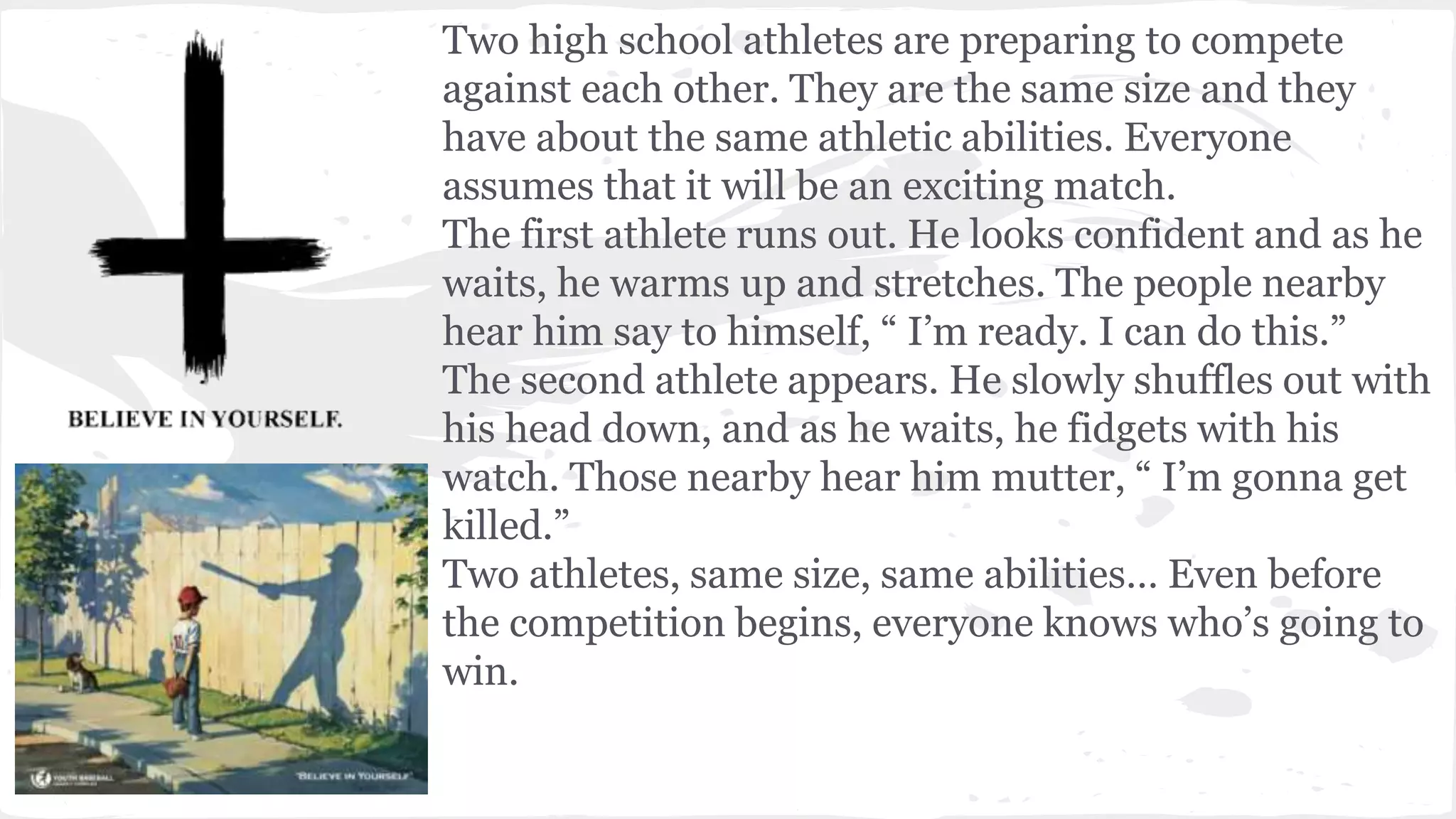 Two high school athletes are preparing to compete
against each other. They are the same size and they
have about the same athletic abilities. Everyone
assumes that it will be an exciting match.
The first athlete runs out. He looks confident and as he
waits, he warms up and stretches. The people nearby
hear him say to himself, “ I’m ready. I can do this.”
The second athlete appears. He slowly shuffles out with
his head down, and as he waits, he fidgets with his
watch. Those nearby hear him mutter, “ I’m gonna get
killed.”
Two athletes, same size, same abilities… Even before
the competition begins, everyone knows who’s going to
win.
 