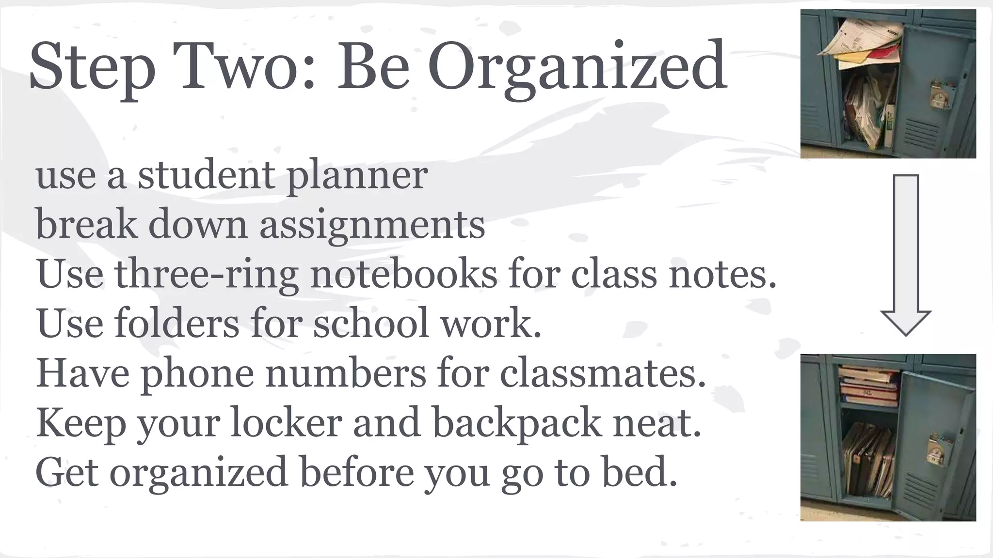 Step Two: Be Organized
use a student planner
break down assignments
Use three-ring notebooks for class notes.
Use folders for school work.
Have phone numbers for classmates.
Keep your locker and backpack neat.
Get organized before you go to bed.
 