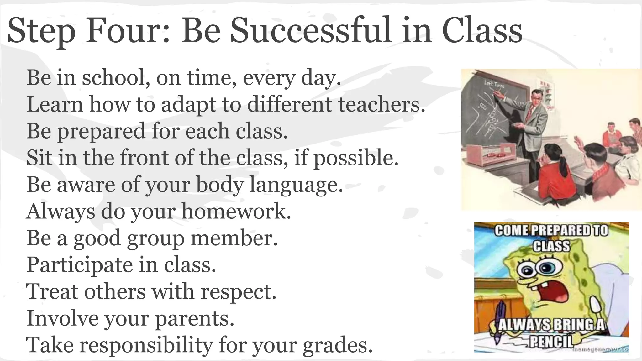 Step Four: Be Successful in Class
Be in school, on time, every day.
Learn how to adapt to different teachers.
Be prepared for each class.
Sit in the front of the class, if possible.
Be aware of your body language.
Always do your homework.
Be a good group member.
Participate in class.
Treat others with respect.
Involve your parents.
Take responsibility for your grades.
 