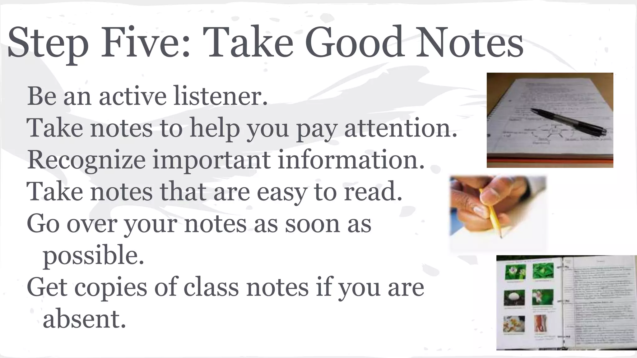 Step Five: Take Good Notes
Be an active listener.
Take notes to help you pay attention.
Recognize important information.
Take notes that are easy to read.
Go over your notes as soon as
possible.
Get copies of class notes if you are
absent.
 