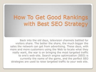 How To Get Good Rankings
     with Best SEO Strategy

         Back into the old days, television channels battled for
     visitors share. The better the share, the much bigger the
sales the network can get from advertising. These days, with
more and more customers using the Web to locate what they
  really want, the war is on bringing the most targeted traffic
        to one's web-site. Search engine optimization (SEO) is
         currently the name of the game, and the perfect SEO
 strategies are used to raise targeted traffic to your web site.
 