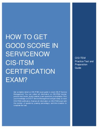HOW TO GET
GOOD SCORE IN
SERVICENOW
CIS-ITSM
CERTIFICATION
EXAM?
Get complete detail on CIS-ITSM exam guide to crack CIS-IT Service
Management. You can collect all information on CIS-ITSM tutorial,
practice test, books, study material, exam questions, and syllabus. Firm
your knowledge on CIS-IT Service Management and get ready to crack
CIS-ITSM certification. Explore all information on CIS-ITSM exam with
the number of questions, passing percentage, and time duration to
complete the test.
CIS-ITSM
Practice Test and
Preparation
Guide
 