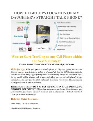 HOW TO GET GPS LOCATION OF MY
DAUGHTER’S STRAIGHT TALK PHONE?
Want to Start Tracking on any Cell Phone within
the Next 5 minutes?
Use the World's Most Powerful Cell Phone Spy Software
HelloSpy App is the most powerful mobile phone tracking and spying software that
lets you monitor almost Android mobile or iPhone/iPad. its exact GPS location instantly
which can be viewed by logging in to your account from any cell phone / computer / ipad
in the world within minutes and It starts uploading the tracked cell phone's usage
information. It is very easy to install on the cell phone you want to spy. This application
is completely hidden and undetectable.
HelloSpy help you know "HOW TO GET GPS LOCATION OF MY DAUGHTER’S
STRAIGHT TALK PHONE? ". This unique system records the activities of anyone who
uses your Google-powered device. You install a small application. It starts at every boot
of the phone but remains stealth.
HelloSpy Quick Features:
• Real time to Track Phone Location
• Read Phone SMS Messages Remotely
 
