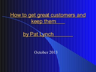How to get great customers andHow to get great customers and
keep themkeep them
by Pat Lynchby Pat Lynch
October 2013
 