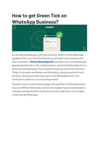 How to get Green Tick on
WhatsApp Business? TECHTALKS
As the digital landscape continues evolving, platforms like WhatsApp,
guided by Meta, are transforming how businesses communicate with
their customers. Official WhatsApp API providers such as EnableX have
played a pivotal role in this transformation, converting WhatsApp from a
personal messaging app into a powerful business communication tool.
Today, businesses worldwide use WhatsApp to promote and sell their
products. Businesses that have earned the WhatsApp Green Tick
Verification stand out in this bustling market.
The green tick is a verification badge that signifies an Official Business
Account (OBA) on WhatsApp. Earning this badge requires businesses to
undergo a comprehensive verification process and meet the stringent
criteria set by WhatsApp.
 