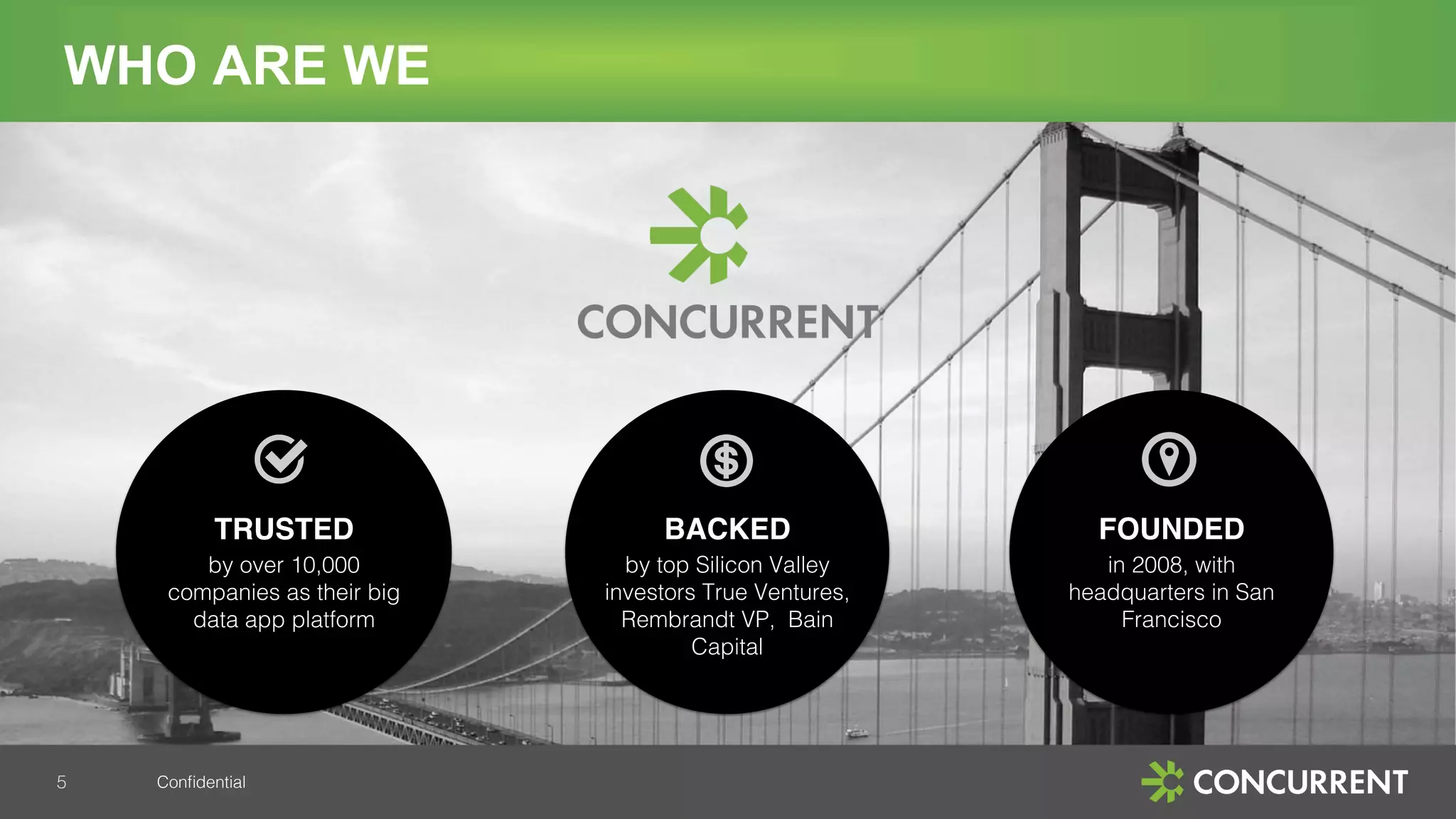 Conﬁdential!
WHO ARE WE
!
 
TRUSTED
by over 10,000
companies as their big
data app platform!
!
 
BACKED
by top Silicon Valley
investors True Ventures,
Rembrandt VP, Bain
Capital!
!
!
!
FOUNDED !
in 2008, with
headquarters in San
Francisco!
5!
 