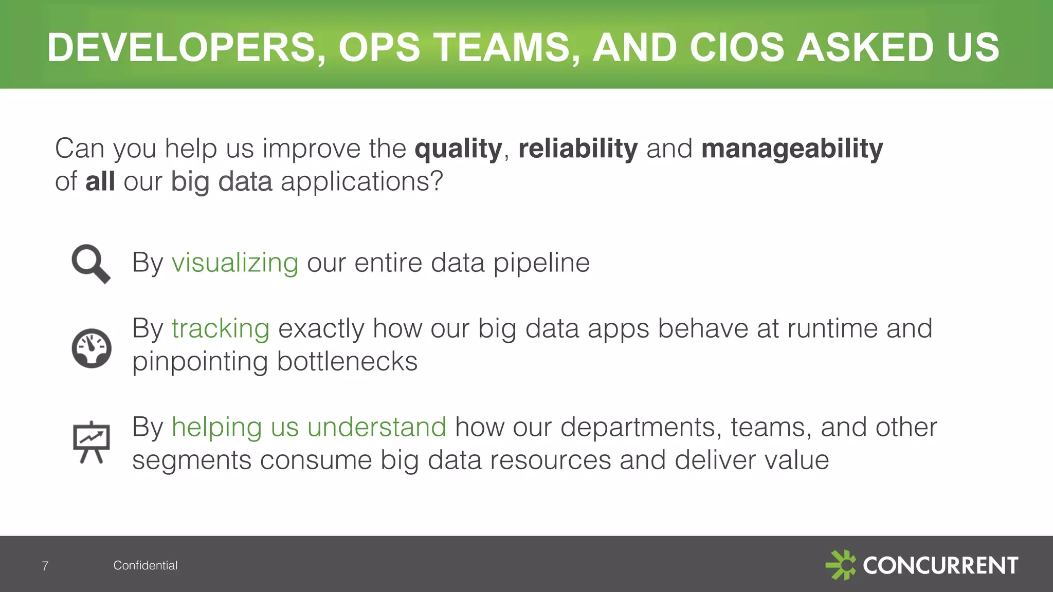 Conﬁdential!
DEVELOPERS, OPS TEAMS, AND CIOS ASKED US
Can you help us improve the quality, reliability and manageability
of all our big data applications? !
!
By visualizing our entire data pipeline!
!
By tracking exactly how our big data apps behave at runtime and
pinpointing bottlenecks!
!
By helping us understand how our departments, teams, and other
segments consume big data resources and deliver value!
!7!
 