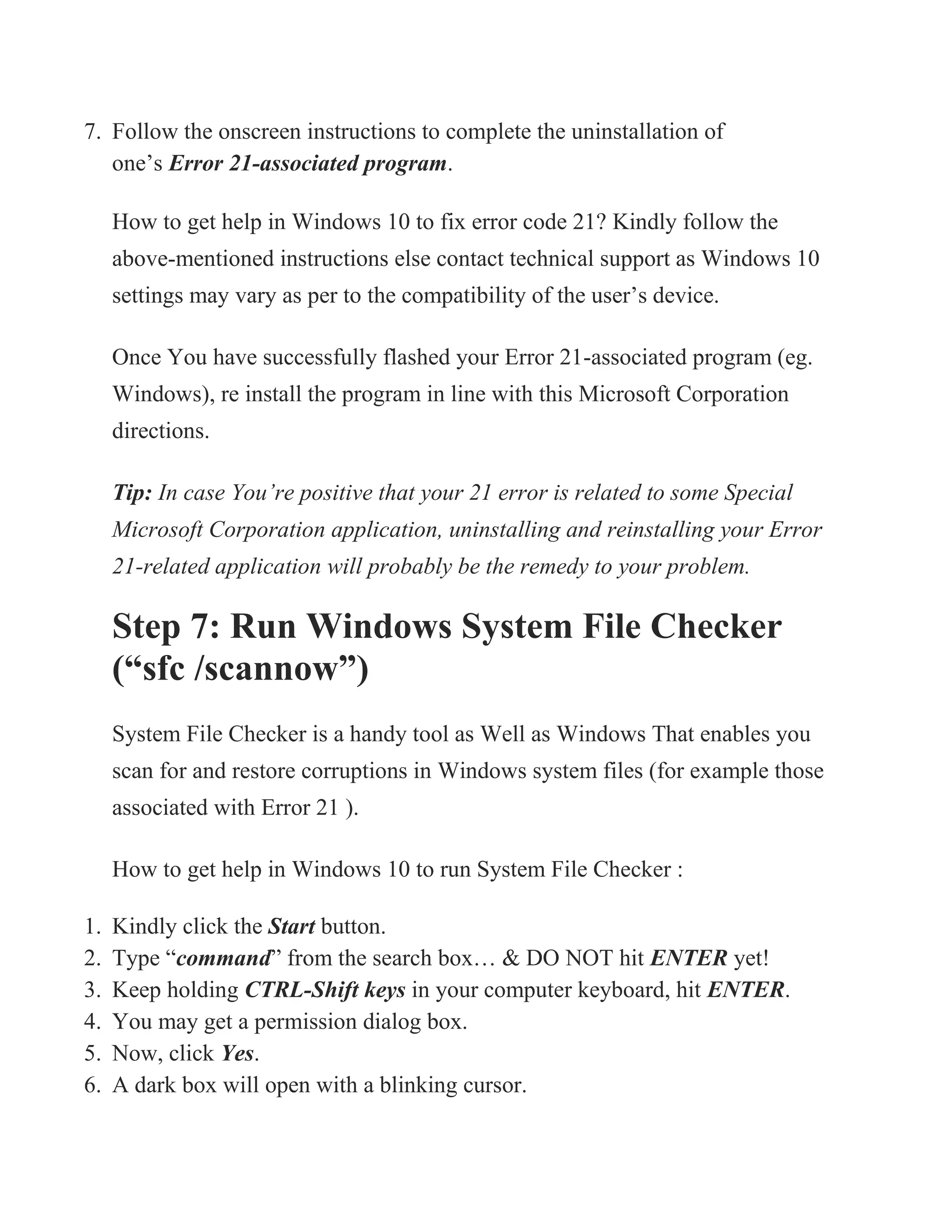 7. Follow the onscreen instructions to complete the uninstallation of
one’s Error 21-associated program.
How to get help in Windows 10 to fix error code 21? Kindly follow the
above-mentioned instructions else contact technical support as Windows 10
settings may vary as per to the compatibility of the user’s device.
Once You have successfully flashed your Error 21-associated program (eg.
Windows), re install the program in line with this Microsoft Corporation
directions.
Tip: In case You’re positive that your 21 error is related to some Special
Microsoft Corporation application, uninstalling and reinstalling your Error
21-related application will probably be the remedy to your problem.
Step 7: Run Windows System File Checker
(“sfc /scannow”)
System File Checker is a handy tool as Well as Windows That enables you
scan for and restore corruptions in Windows system files (for example those
associated with Error 21 ).
How to get help in Windows 10 to run System File Checker :
1. Kindly click the Start button.
2. Type “command” from the search box… & DO NOT hit ENTER yet!
3. Keep holding CTRL-Shift keys in your computer keyboard, hit ENTER.
4. You may get a permission dialog box.
5. Now, click Yes.
6. A dark box will open with a blinking cursor.
 