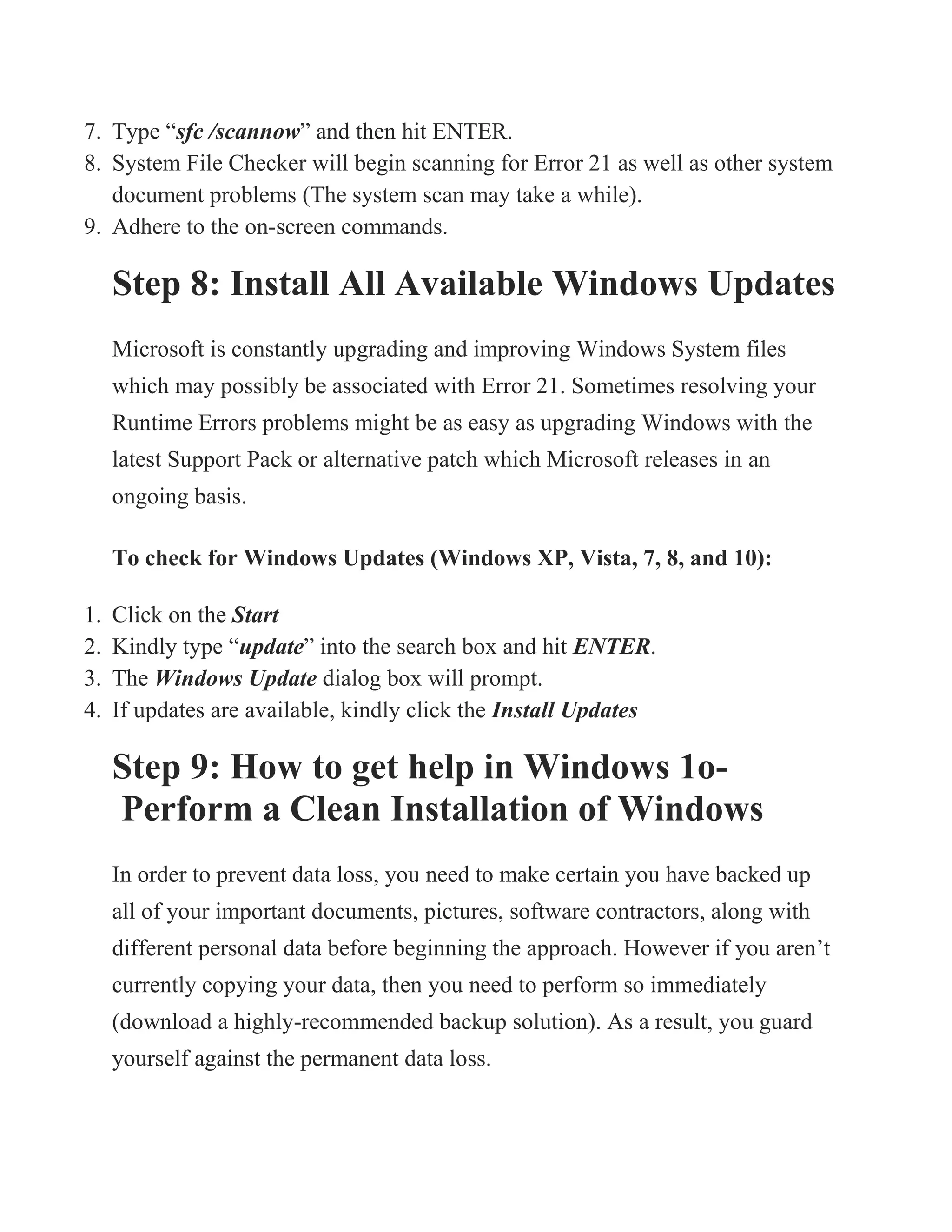 7. Type “sfc /scannow” and then hit ENTER.
8. System File Checker will begin scanning for Error 21 as well as other system
document problems (The system scan may take a while).
9. Adhere to the on-screen commands.
Step 8: Install All Available Windows Updates
Microsoft is constantly upgrading and improving Windows System files
which may possibly be associated with Error 21. Sometimes resolving your
Runtime Errors problems might be as easy as upgrading Windows with the
latest Support Pack or alternative patch which Microsoft releases in an
ongoing basis.
To check for Windows Updates (Windows XP, Vista, 7, 8, and 10):
1. Click on the Start
2. Kindly type “update” into the search box and hit ENTER.
3. The Windows Update dialog box will prompt.
4. If updates are available, kindly click the Install Updates
Step 9: How to get help in Windows 1o-
Perform a Clean Installation of Windows
In order to prevent data loss, you need to make certain you have backed up
all of your important documents, pictures, software contractors, along with
different personal data before beginning the approach. However if you aren’t
currently copying your data, then you need to perform so immediately
(download a highly-recommended backup solution). As a result, you guard
yourself against the permanent data loss.
 