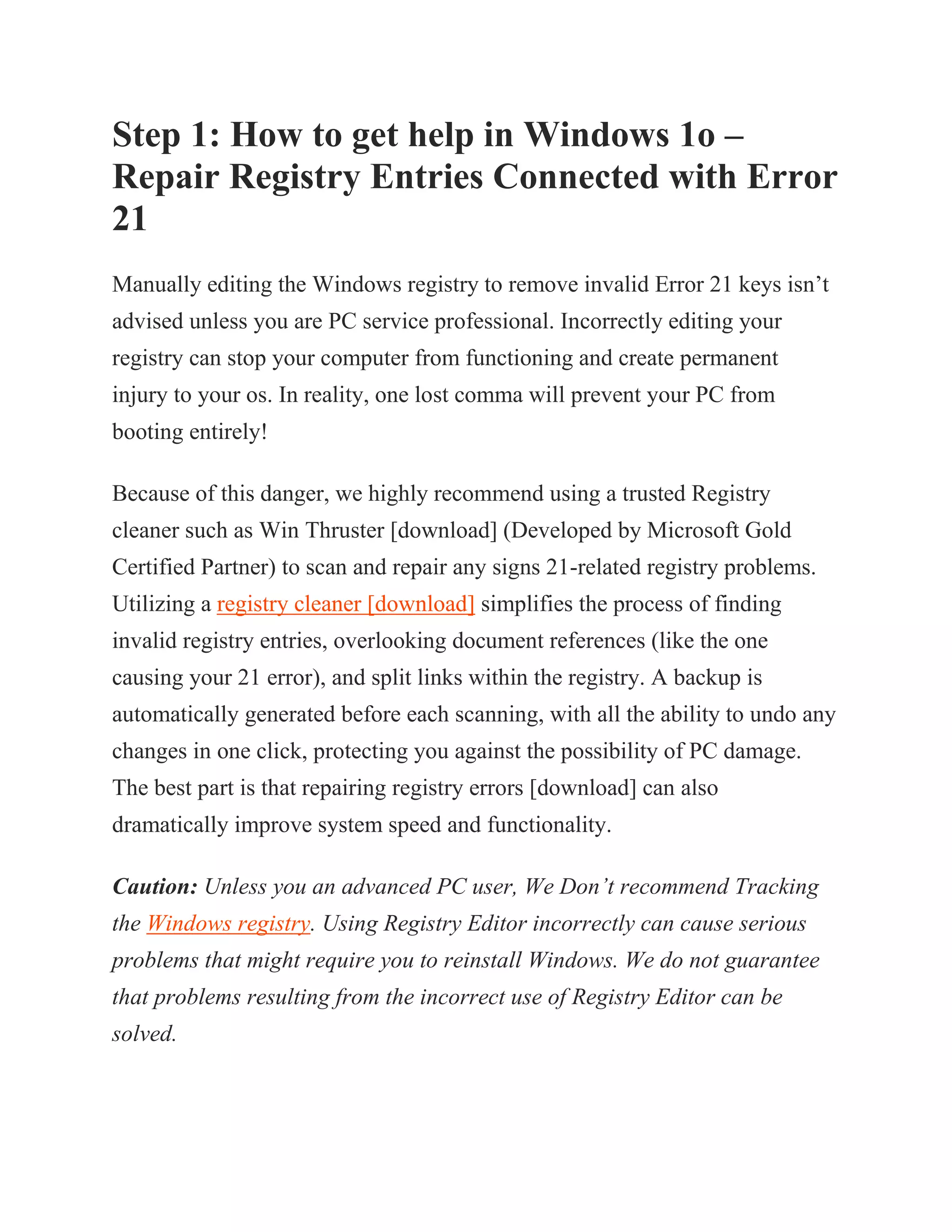 Step 1: How to get help in Windows 1o –
Repair Registry Entries Connected with Error
21
Manually editing the Windows registry to remove invalid Error 21 keys isn’t
advised unless you are PC service professional. Incorrectly editing your
registry can stop your computer from functioning and create permanent
injury to your os. In reality, one lost comma will prevent your PC from
booting entirely!
Because of this danger, we highly recommend using a trusted Registry
cleaner such as Win Thruster [download] (Developed by Microsoft Gold
Certified Partner) to scan and repair any signs 21-related registry problems.
Utilizing a registry cleaner [download] simplifies the process of finding
invalid registry entries, overlooking document references (like the one
causing your 21 error), and split links within the registry. A backup is
automatically generated before each scanning, with all the ability to undo any
changes in one click, protecting you against the possibility of PC damage.
The best part is that repairing registry errors [download] can also
dramatically improve system speed and functionality.
Caution: Unless you an advanced PC user, We Don’t recommend Tracking
the Windows registry. Using Registry Editor incorrectly can cause serious
problems that might require you to reinstall Windows. We do not guarantee
that problems resulting from the incorrect use of Registry Editor can be
solved.
 