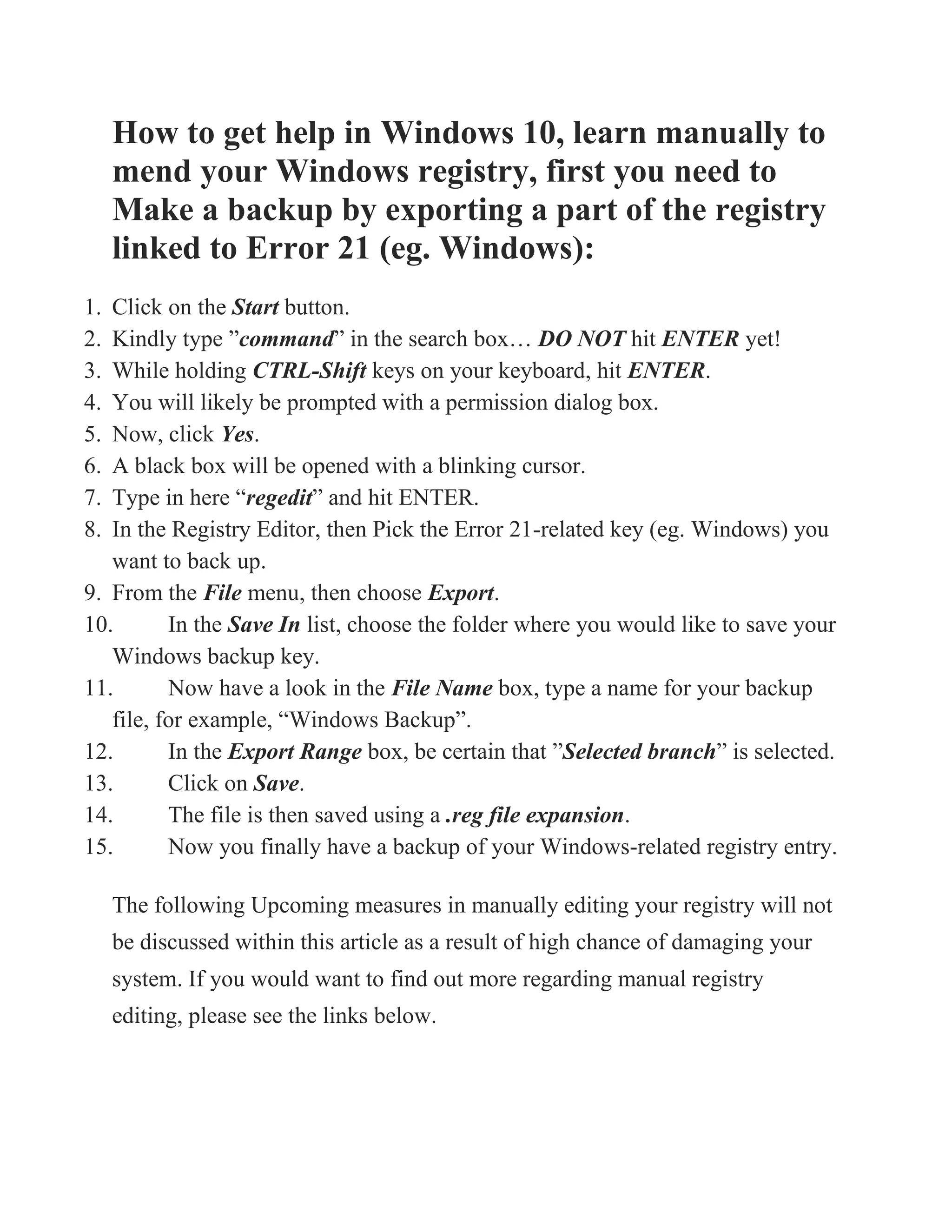 How to get help in Windows 10, learn manually to
mend your Windows registry, first you need to
Make a backup by exporting a part of the registry
linked to Error 21 (eg. Windows):
1. Click on the Start button.
2. Kindly type ”command” in the search box… DO NOT hit ENTER yet!
3. While holding CTRL-Shift keys on your keyboard, hit ENTER.
4. You will likely be prompted with a permission dialog box.
5. Now, click Yes.
6. A black box will be opened with a blinking cursor.
7. Type in here “regedit” and hit ENTER.
8. In the Registry Editor, then Pick the Error 21-related key (eg. Windows) you
want to back up.
9. From the File menu, then choose Export.
10. In the Save In list, choose the folder where you would like to save your
Windows backup key.
11. Now have a look in the File Name box, type a name for your backup
file, for example, “Windows Backup”.
12. In the Export Range box, be certain that ”Selected branch” is selected.
13. Click on Save.
14. The file is then saved using a .reg file expansion.
15. Now you finally have a backup of your Windows-related registry entry.
The following Upcoming measures in manually editing your registry will not
be discussed within this article as a result of high chance of damaging your
system. If you would want to find out more regarding manual registry
editing, please see the links below.
 