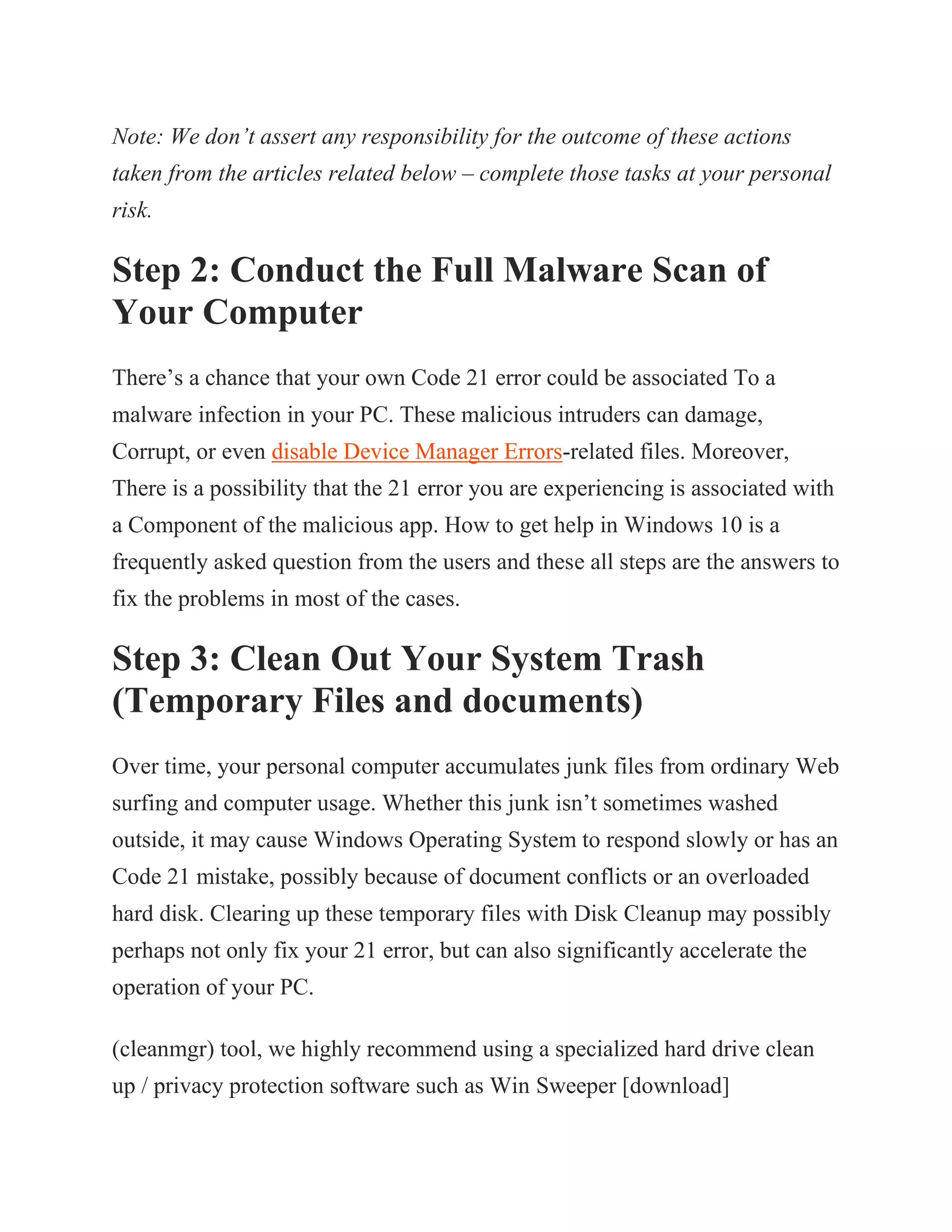 Note: We don’t assert any responsibility for the outcome of these actions
taken from the articles related below – complete those tasks at your personal
risk.
Step 2: Conduct the Full Malware Scan of
Your Computer
There’s a chance that your own Code 21 error could be associated To a
malware infection in your PC. These malicious intruders can damage,
Corrupt, or even disable Device Manager Errors-related files. Moreover,
There is a possibility that the 21 error you are experiencing is associated with
a Component of the malicious app. How to get help in Windows 10 is a
frequently asked question from the users and these all steps are the answers to
fix the problems in most of the cases.
Step 3: Clean Out Your System Trash
(Temporary Files and documents)
Over time, your personal computer accumulates junk files from ordinary Web
surfing and computer usage. Whether this junk isn’t sometimes washed
outside, it may cause Windows Operating System to respond slowly or has an
Code 21 mistake, possibly because of document conflicts or an overloaded
hard disk. Clearing up these temporary files with Disk Cleanup may possibly
perhaps not only fix your 21 error, but can also significantly accelerate the
operation of your PC.
(cleanmgr) tool, we highly recommend using a specialized hard drive clean
up / privacy protection software such as Win Sweeper [download]
 