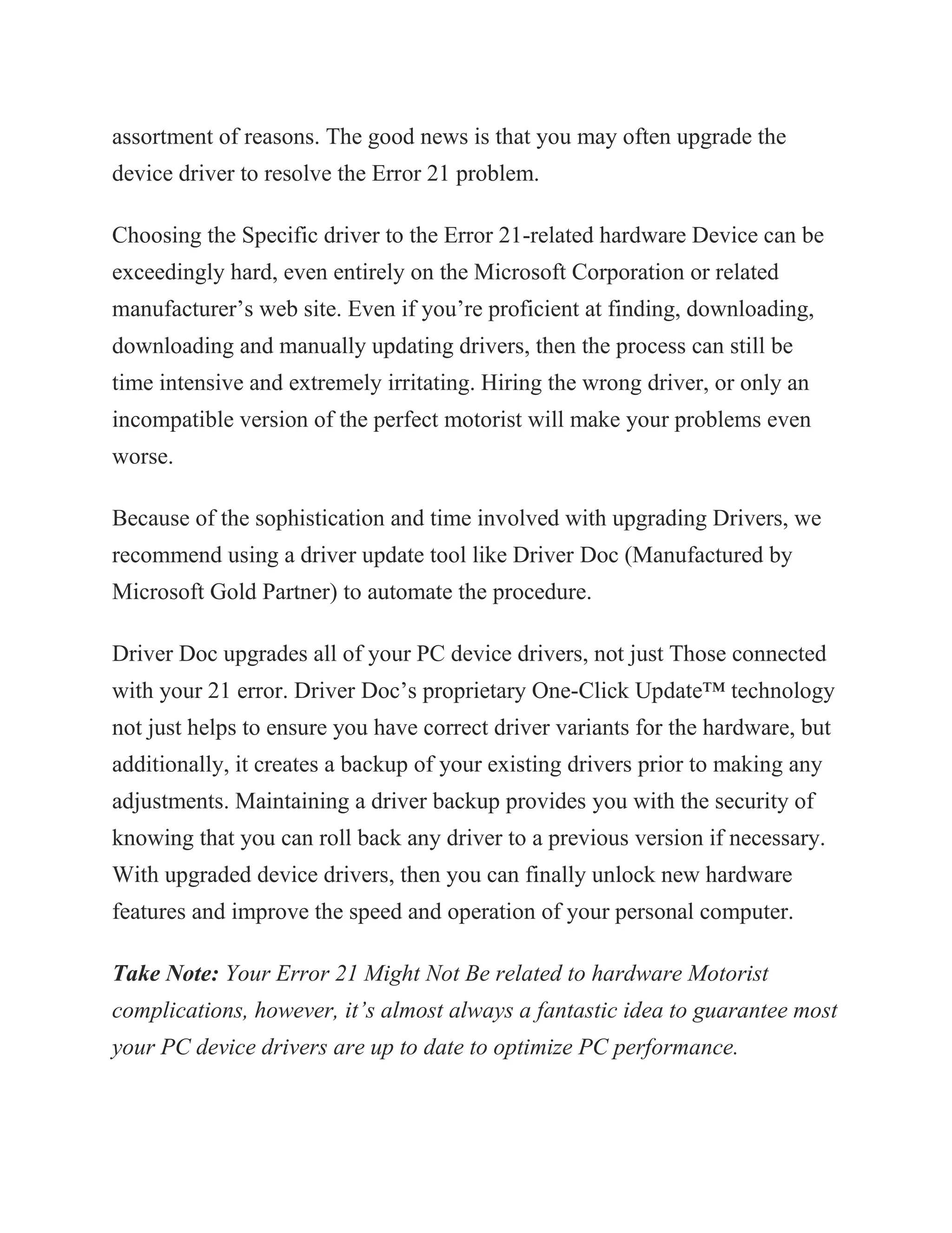 assortment of reasons. The good news is that you may often upgrade the
device driver to resolve the Error 21 problem.
Choosing the Specific driver to the Error 21-related hardware Device can be
exceedingly hard, even entirely on the Microsoft Corporation or related
manufacturer’s web site. Even if you’re proficient at finding, downloading,
downloading and manually updating drivers, then the process can still be
time intensive and extremely irritating. Hiring the wrong driver, or only an
incompatible version of the perfect motorist will make your problems even
worse.
Because of the sophistication and time involved with upgrading Drivers, we
recommend using a driver update tool like Driver Doc (Manufactured by
Microsoft Gold Partner) to automate the procedure.
Driver Doc upgrades all of your PC device drivers, not just Those connected
with your 21 error. Driver Doc’s proprietary One-Click Update™ technology
not just helps to ensure you have correct driver variants for the hardware, but
additionally, it creates a backup of your existing drivers prior to making any
adjustments. Maintaining a driver backup provides you with the security of
knowing that you can roll back any driver to a previous version if necessary.
With upgraded device drivers, then you can finally unlock new hardware
features and improve the speed and operation of your personal computer.
Take Note: Your Error 21 Might Not Be related to hardware Motorist
complications, however, it’s almost always a fantastic idea to guarantee most
your PC device drivers are up to date to optimize PC performance.
 