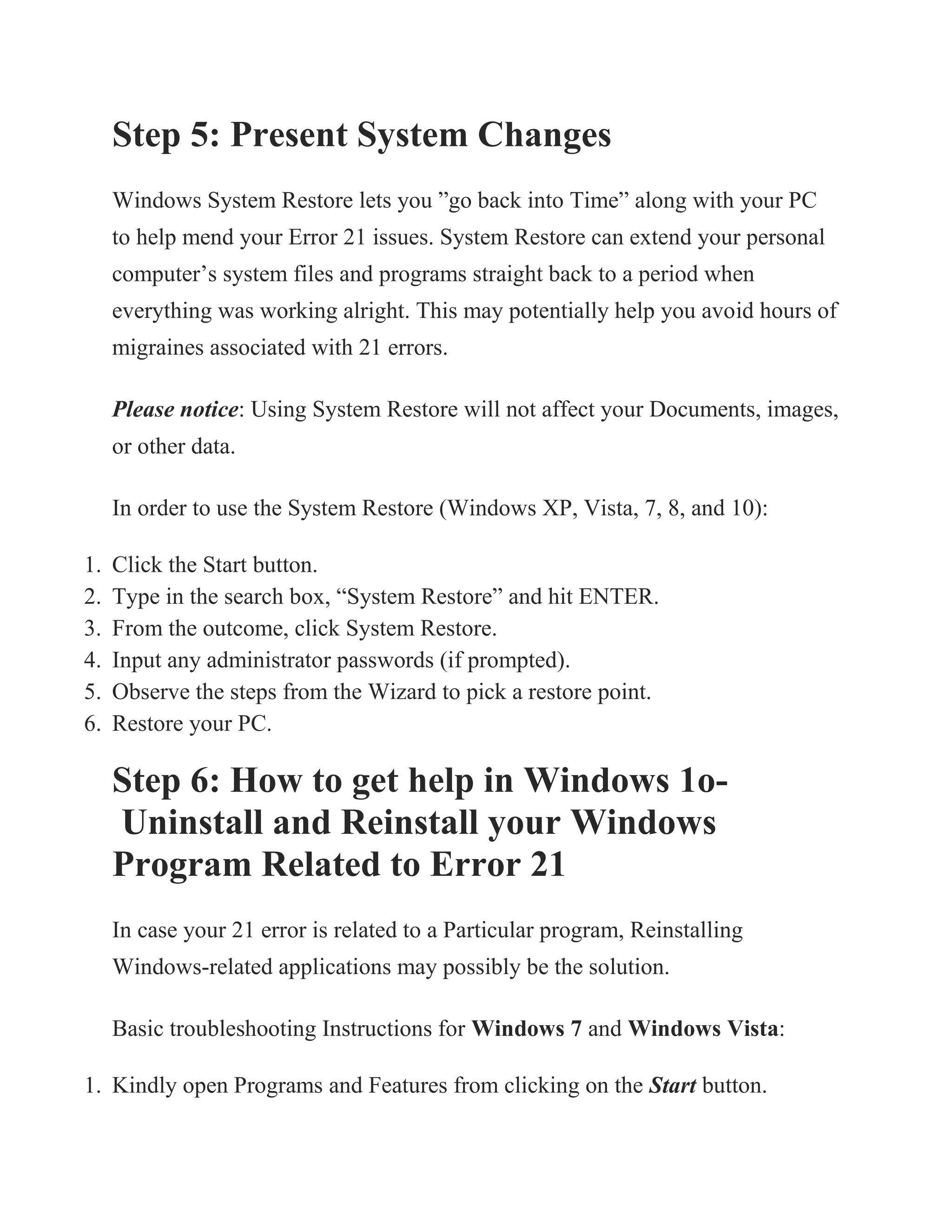 Step 5: Present System Changes
Windows System Restore lets you ”go back into Time” along with your PC
to help mend your Error 21 issues. System Restore can extend your personal
computer’s system files and programs straight back to a period when
everything was working alright. This may potentially help you avoid hours of
migraines associated with 21 errors.
Please notice: Using System Restore will not affect your Documents, images,
or other data.
In order to use the System Restore (Windows XP, Vista, 7, 8, and 10):
1. Click the Start button.
2. Type in the search box, “System Restore” and hit ENTER.
3. From the outcome, click System Restore.
4. Input any administrator passwords (if prompted).
5. Observe the steps from the Wizard to pick a restore point.
6. Restore your PC.
Step 6: How to get help in Windows 1o-
Uninstall and Reinstall your Windows
Program Related to Error 21
In case your 21 error is related to a Particular program, Reinstalling
Windows-related applications may possibly be the solution.
Basic troubleshooting Instructions for Windows 7 and Windows Vista:
1. Kindly open Programs and Features from clicking on the Start button.
 