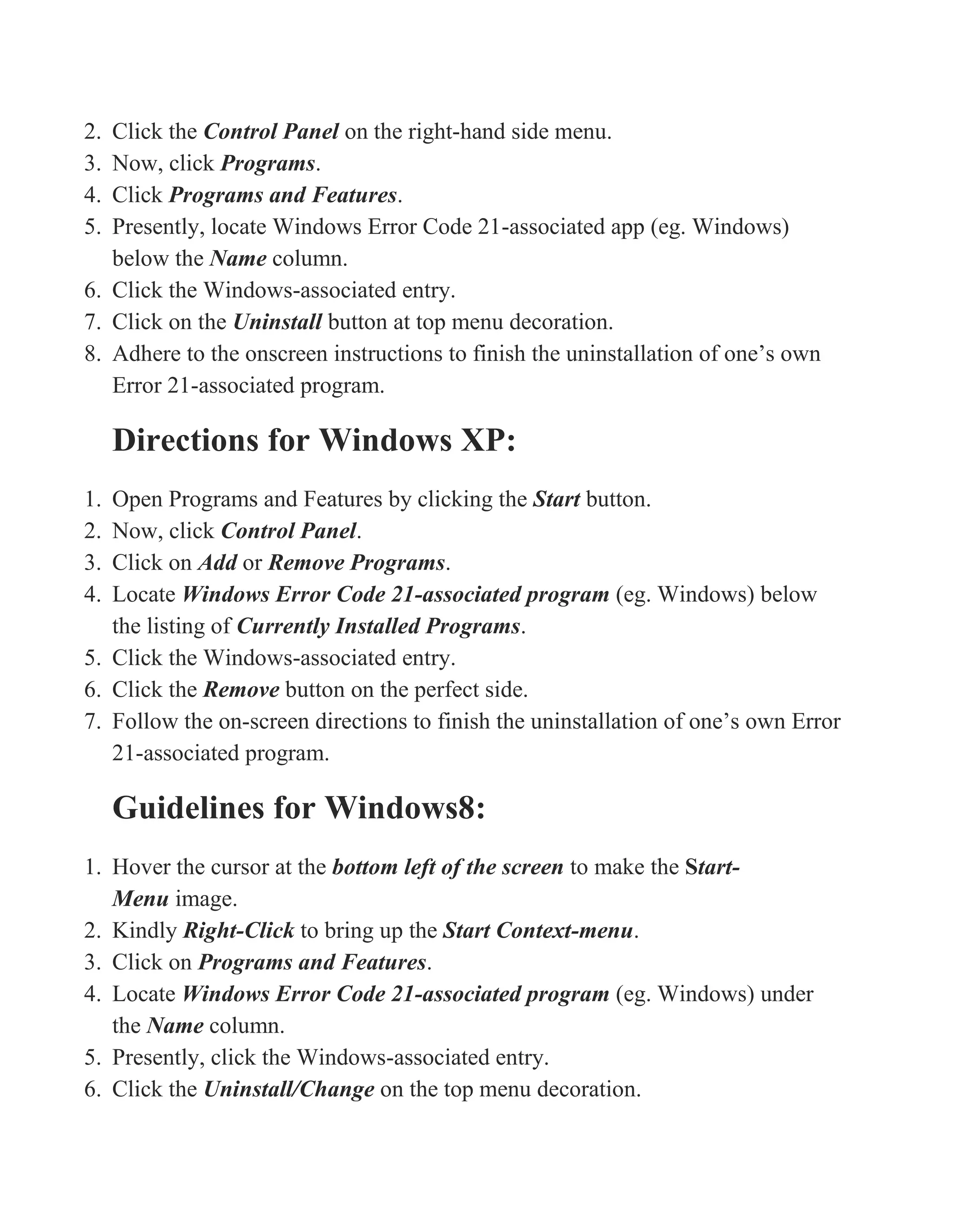 2. Click the Control Panel on the right-hand side menu.
3. Now, click Programs.
4. Click Programs and Features.
5. Presently, locate Windows Error Code 21-associated app (eg. Windows)
below the Name column.
6. Click the Windows-associated entry.
7. Click on the Uninstall button at top menu decoration.
8. Adhere to the onscreen instructions to finish the uninstallation of one’s own
Error 21-associated program.
Directions for Windows XP:
1. Open Programs and Features by clicking the Start button.
2. Now, click Control Panel.
3. Click on Add or Remove Programs.
4. Locate Windows Error Code 21-associated program (eg. Windows) below
the listing of Currently Installed Programs.
5. Click the Windows-associated entry.
6. Click the Remove button on the perfect side.
7. Follow the on-screen directions to finish the uninstallation of one’s own Error
21-associated program.
Guidelines for Windows8:
1. Hover the cursor at the bottom left of the screen to make the Start-
Menu image.
2. Kindly Right-Click to bring up the Start Context-menu.
3. Click on Programs and Features.
4. Locate Windows Error Code 21-associated program (eg. Windows) under
the Name column.
5. Presently, click the Windows-associated entry.
6. Click the Uninstall/Change on the top menu decoration.
 