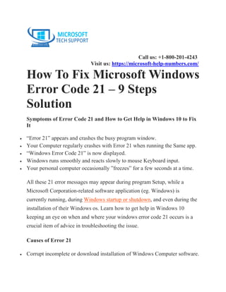 Call us: +1-800-201-4243
Visit us: https://microsoft-help-numbers.com/
How To Fix Microsoft Windows
Error Code 21 – 9 Steps
Solution
Symptoms of Error Code 21 and How to Get Help in Windows 10 to Fix
It
• “Error 21” appears and crashes the busy program window.
• Your Computer regularly crashes with Error 21 when running the Same app.
• “Windows Error Code 21” is now displayed.
• Windows runs smoothly and reacts slowly to mouse Keyboard input.
• Your personal computer occasionally ”freezes” for a few seconds at a time.
All these 21 error messages may appear during program Setup, while a
Microsoft Corporation-related software application (eg. Windows) is
currently running, during Windows startup or shutdown, and even during the
installation of their Windows os. Learn how to get help in Windows 10
keeping an eye on when and where your windows error code 21 occurs is a
crucial item of advice in troubleshooting the issue.
Causes of Error 21
• Corrupt incomplete or download installation of Windows Computer software.
 