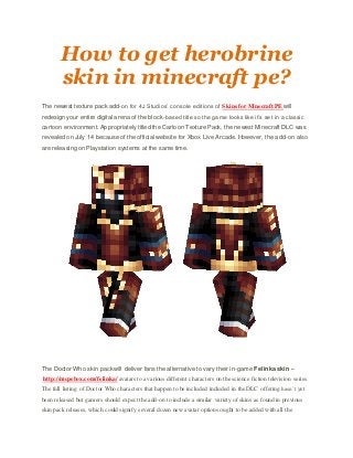 How to get herobrine
skin in minecraft pe?
The newest texture pack add-on for 4J Studios’ console editions of Skins for Minecraft PE will
redesign your entire digital arena of the block-based title so the game looks like it’s set in a classic
cartoon environment. Appropriately titled the Cartoon Texture Pack, the newest Minecraft DLC was
revealed on July 14 because of the official website for Xbox Live Arcade. However, the add-on also
are releasing on Playstation systems at the same time.
The Doctor Who skin pack will deliver fans the alternative to vary their in-game Felinka skin –
http://mcpebox.com/felinka/ avatars to a various different characters on the science fiction television series.
The full listing of Doctor Who characters that happen to be included included in the DLC offering hasn’t yet
been released but gamers should expect the add-on to include a similar variety of skins as found in previous
skin pack releases, which could signify several dozen new avatar options ought to be added with all the
 
