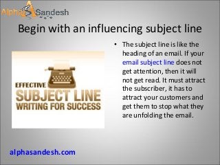 Begin with an influencing subject line
• The subject line is like the
heading of an email. If your
email subject line does not
get attention, then it will
not get read. It must attract
the subscriber, it has to
attract your customers and
get them to stop what they
are unfolding the email.
alphasandesh.com
 