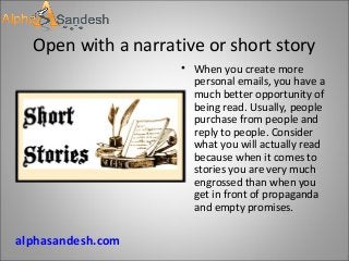 Open with a narrative or short story
• When you create more
personal emails, you have a
much better opportunity of
being read. Usually, people
purchase from people and
reply to people. Consider
what you will actually read
because when it comes to
stories you are very much
engrossed than when you
get in front of propaganda
and empty promises.
alphasandesh.com
 